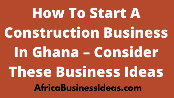 How To Start A Construction Business In Ghana, 2022, Consider These Business Ideas