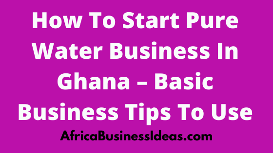 How To Start Pure Water Business In Ghana